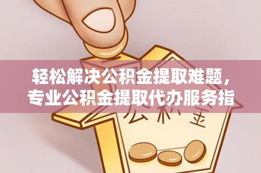 平江轻松解决公积金提取难题，专业公积金提取代办服务指南