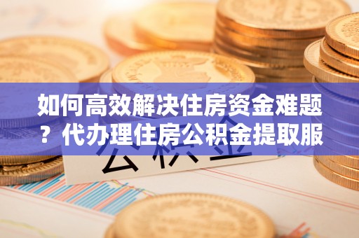 平江如何高效解决住房资金难题？代办理住房公积金提取服务助您轻松应对