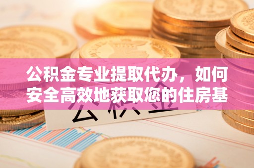 平江公积金专业提取代办，如何安全高效地获取您的住房基金
