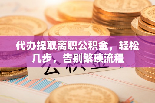 平江代办提取离职公积金，轻松几步，告别繁琐流程