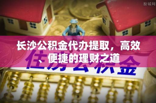平江长沙公积金代办提取，高效、便捷的理财之道