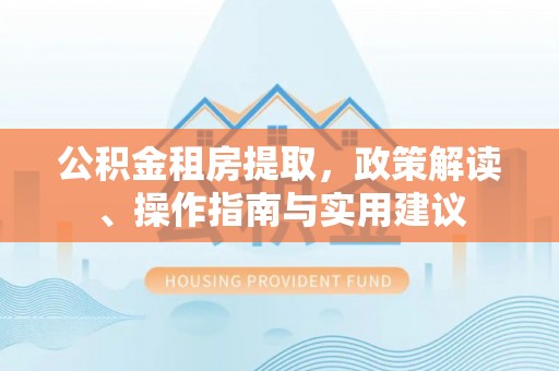 平江公积金租房提取，政策解读、操作指南与实用建议