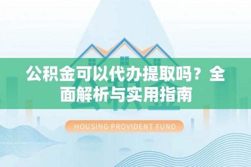 平江公积金可以代办提取吗？全面解析与实用指南