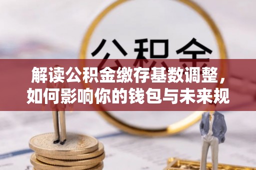 平江解读公积金缴存基数调整，如何影响你的钱包与未来规划