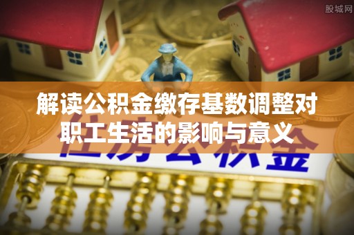 平江解读公积金缴存基数调整对职工生活的影响与意义