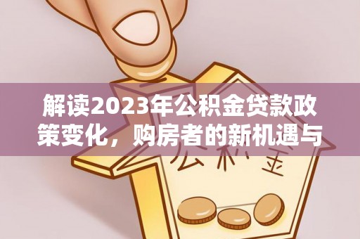 平江解读2023年公积金贷款政策变化，购房者的新机遇与挑战