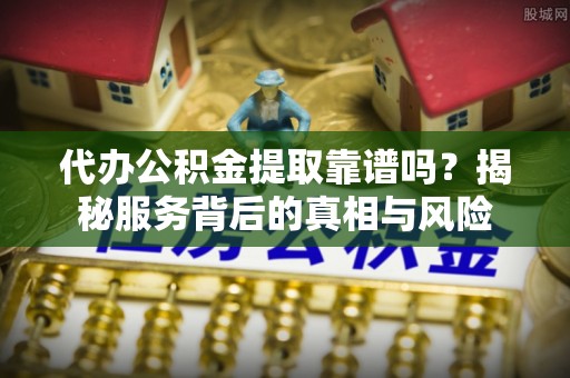 平江代办公积金提取靠谱吗？揭秘服务背后的真相与风险