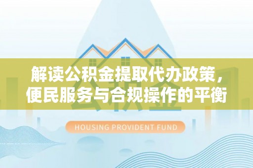 平江解读公积金提取代办政策，便民服务与合规操作的平衡之道