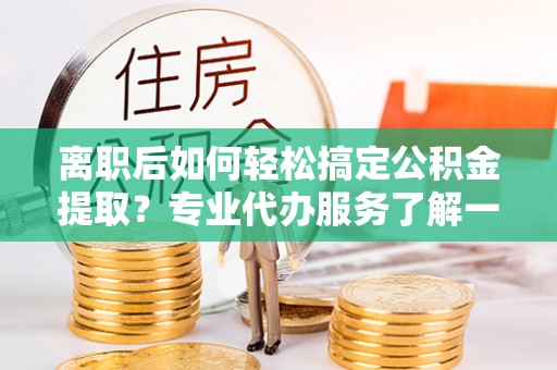 平江离职后如何轻松搞定公积金提取？专业代办服务了解一下