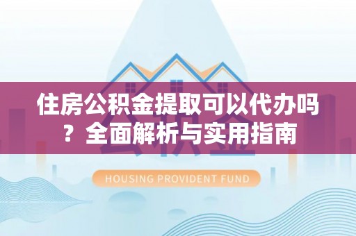 平江住房公积金提取可以代办吗？全面解析与实用指南