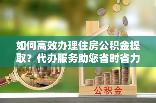 平江如何高效办理住房公积金提取？代办服务助您省时省力