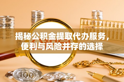 平江揭秘公积金提取代办服务，便利与风险并存的选择