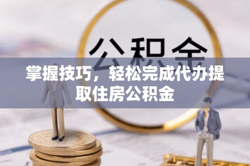平江掌握技巧，轻松完成代办提取住房公积金