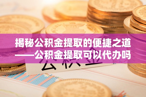 平江揭秘公积金提取的便捷之道——公积金提取可以代办吗？