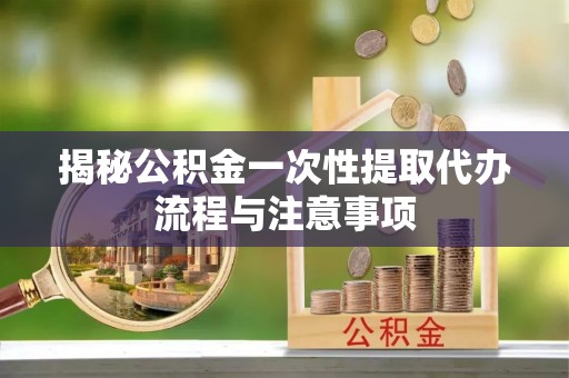 平江揭秘公积金一次性提取代办流程与注意事项