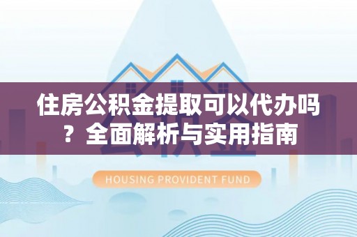 平江住房公积金提取可以代办吗？全面解析与实用指南