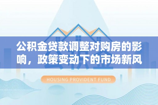 平江公积金贷款调整对购房的影响，政策变动下的市场新风向