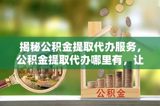 平江揭秘公积金提取代办服务，公积金提取代办哪里有，让你省时省心的解决方案