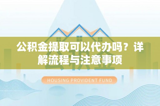 平江公积金提取可以代办吗？详解流程与注意事项