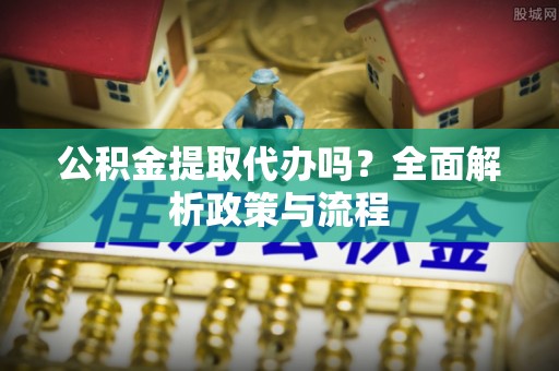 平江公积金提取代办吗？全面解析政策与流程