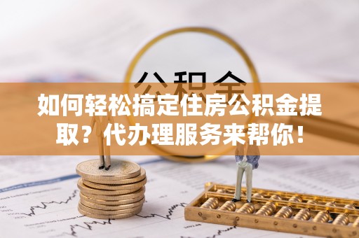 平江如何轻松搞定住房公积金提取？代办理服务来帮你！