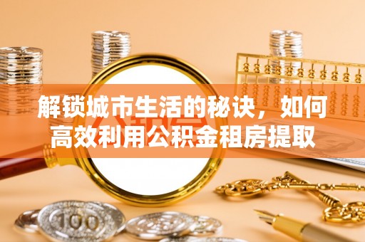 平江解锁城市生活的秘诀，如何高效利用公积金租房提取