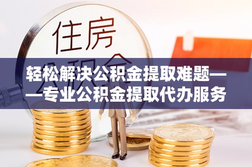 平江轻松解决公积金提取难题——专业公积金提取代办服务详解