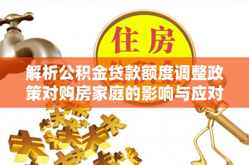 平江解析公积金贷款额度调整政策对购房家庭的影响与应对策略