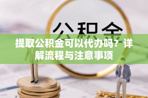 平江提取公积金可以代办吗？详解流程与注意事项