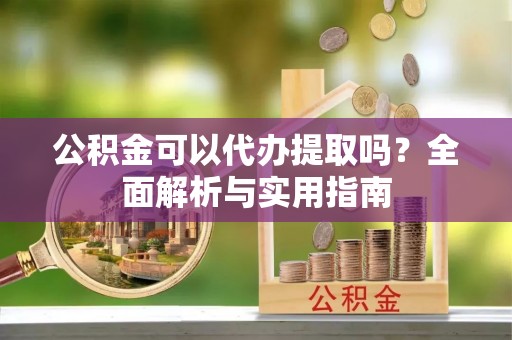 平江公积金可以代办提取吗？全面解析与实用指南