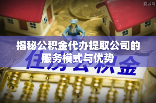 平江揭秘公积金代办提取公司的服务模式与优势
