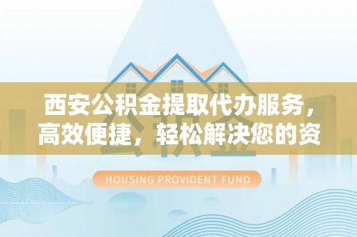 平江西安公积金提取代办服务，高效便捷，轻松解决您的资金需求