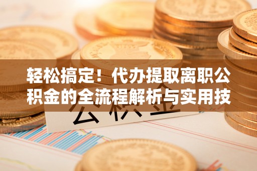 平江轻松搞定！代办提取离职公积金的全流程解析与实用技巧