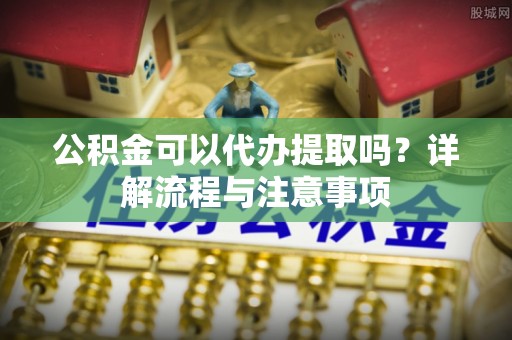 平江公积金可以代办提取吗？详解流程与注意事项