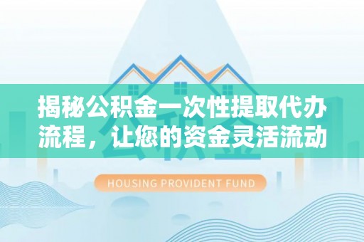 平江揭秘公积金一次性提取代办流程，让您的资金灵活流动