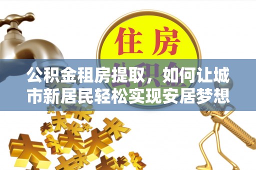 平江公积金租房提取，如何让城市新居民轻松实现安居梦想