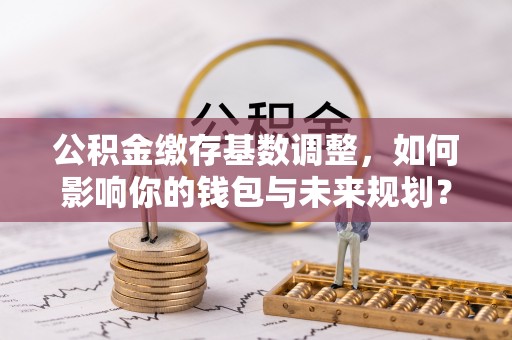 平江公积金缴存基数调整，如何影响你的钱包与未来规划？