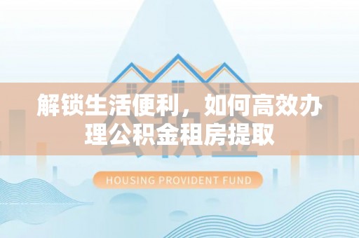 平江解锁生活便利，如何高效办理公积金租房提取