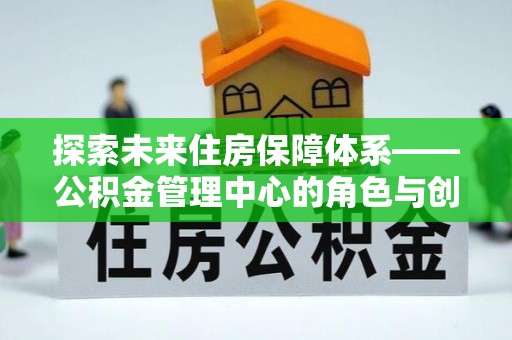 平江探索未来住房保障体系——公积金管理中心的角色与创新