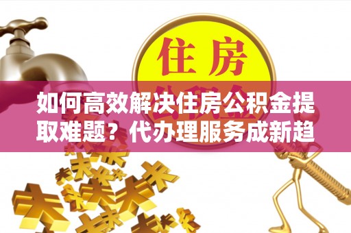 平江如何高效解决住房公积金提取难题？代办理服务成新趋势