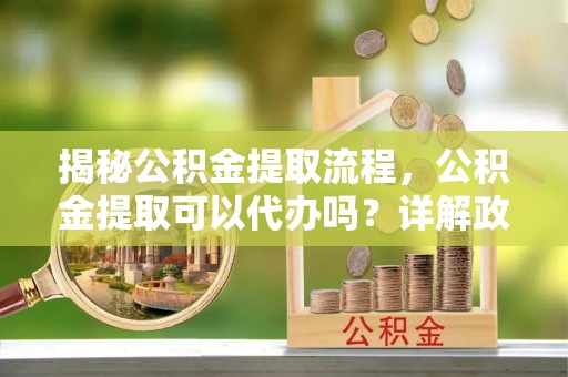 平江揭秘公积金提取流程，公积金提取可以代办吗？详解政策与实操技巧