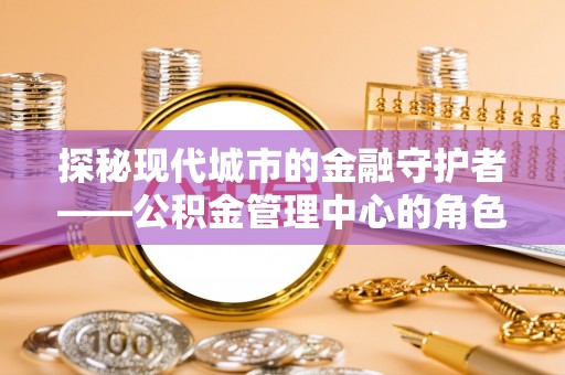 平江探秘现代城市的金融守护者——公积金管理中心的角色与使命