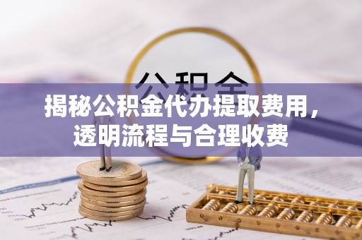 平江揭秘公积金代办提取费用，透明流程与合理收费
