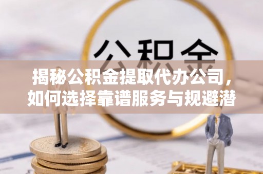 平江揭秘公积金提取代办公司，如何选择靠谱服务与规避潜在风险