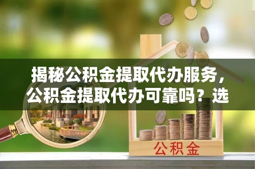 平江揭秘公积金提取代办服务，公积金提取代办可靠吗？选择需谨慎