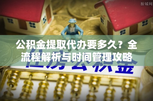 平江公积金提取代办要多久？全流程解析与时间管理攻略