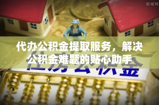平江代办公积金提取服务，解决公积金难题的贴心助手