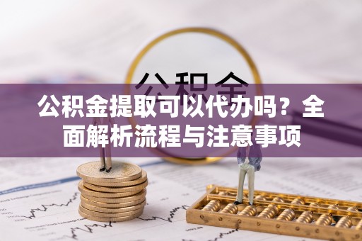 平江公积金提取可以代办吗？全面解析流程与注意事项