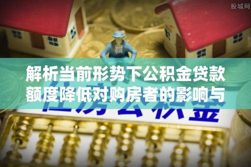 平江解析当前形势下公积金贷款额度降低对购房者的影响与应对策略