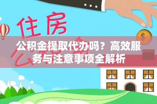 平江公积金提取代办吗？高效服务与注意事项全解析